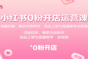 小红书0粉开店运营课：流量机制、爆款内容制作、选品上架与直播教学全指南