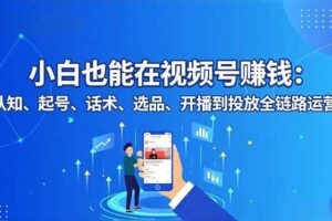 （16626期）小白也能在视频号赚钱：认知、起号、话术、选品、开播到投放全链路运营