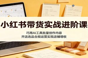 小红书带货实战进阶课：巧用AI工具批量创作内容，开店选品合规运营实现店铺增收