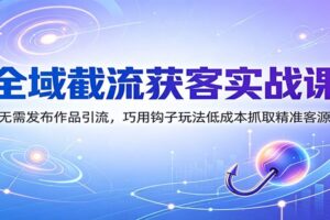 全域截流获客实战课：无需发布作品引流，巧用钩子玩法低成本抓取精准客源