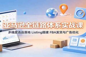 亚马逊全链路体系实战课:多维度选品落地,Listing搭建,FBA发货与广告优化